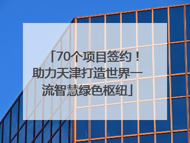 70个项目签约！助力天津打造世界一流智慧绿色枢纽