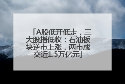 A股低开低走，三大股指低收：石油板块逆市上涨，两市成交近1.5万亿元