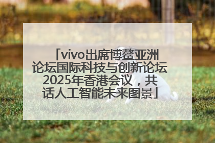 vivo出席博鳌亚洲论坛国际科技与创新论坛2025年香港会议，共话人工智能未来图景